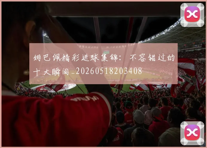 姆巴佩精彩进球集锦:不容错过的十大瞬间_20260518203408