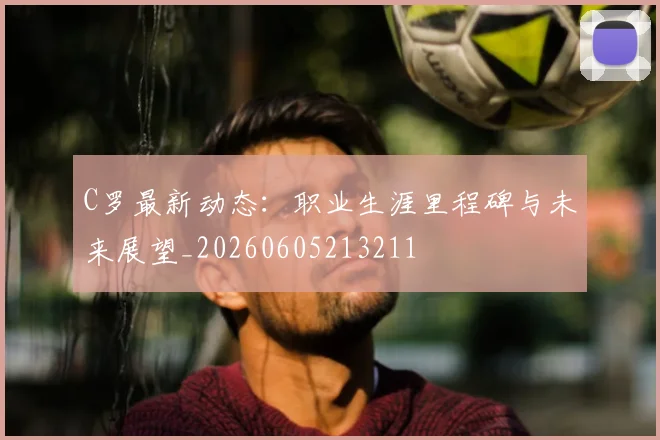 C罗最新动态：职业生涯里程碑与未来展望_20260605213211