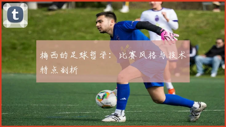梅西的足球哲学：比赛风格与技术特点剖析