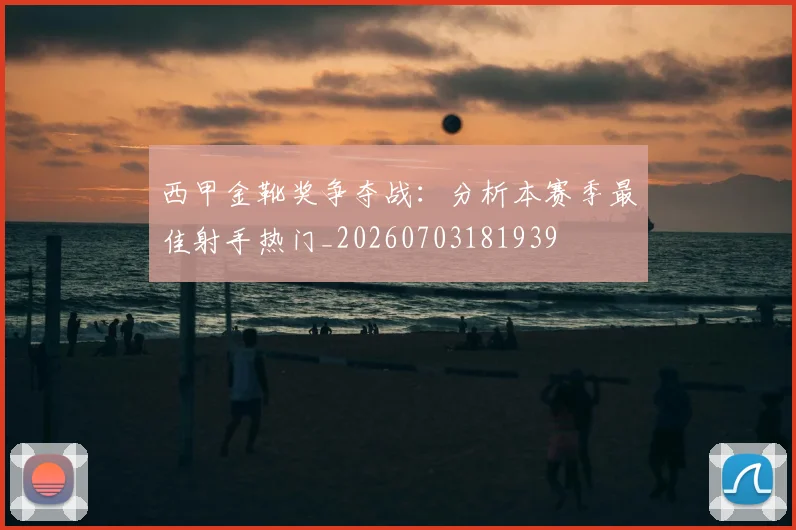 西甲金靴奖争夺战：分析本赛季最佳射手热门_20260703181939