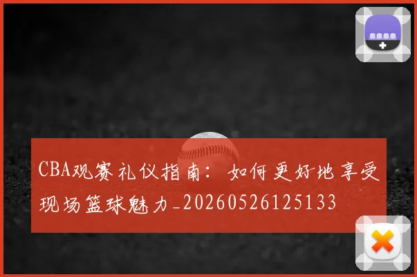 CBA观赛礼仪指南：如何更好地享受现场篮球魅力_20260526125133