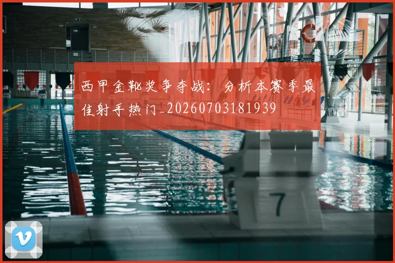 西甲金靴奖争夺战：分析本赛季最佳射手热门_20260703181939