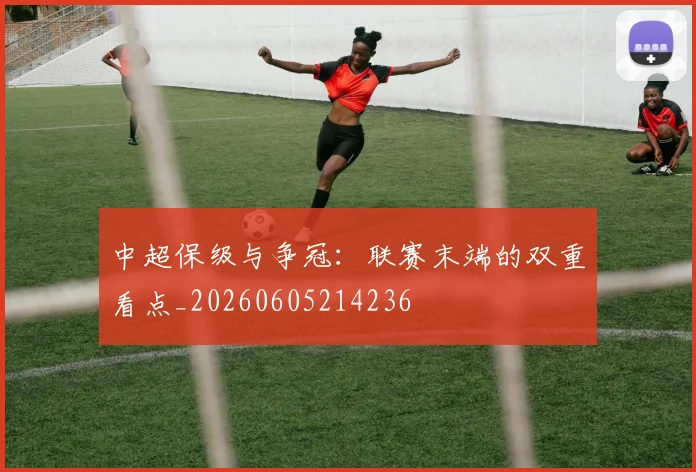 中超保级与争冠:联赛末端的双重看点_20260605214236