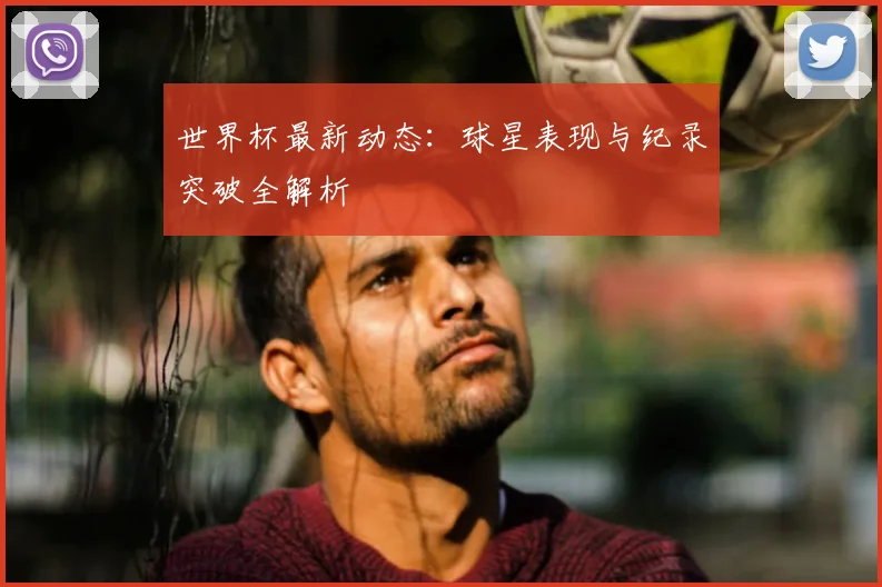世界杯最新动态：球星表现与纪录突破全解析